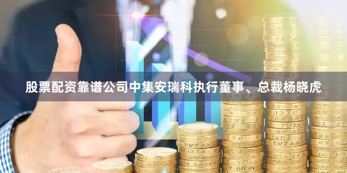 股票配资靠谱公司中集安瑞科执行董事、总裁杨晓虎