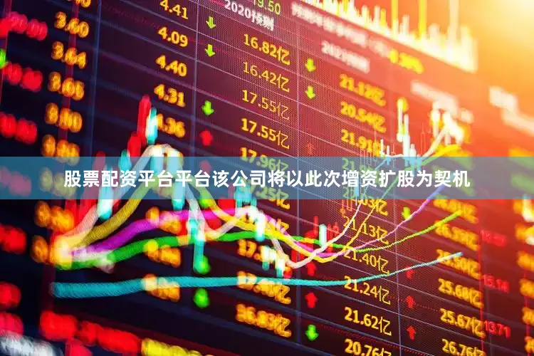 股票配资平台平台该公司将以此次增资扩股为契机
