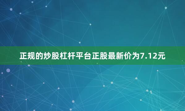 正规的炒股杠杆平台正股最新价为7.12元