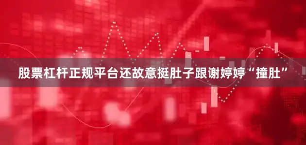 股票杠杆正规平台还故意挺肚子跟谢婷婷“撞肚”