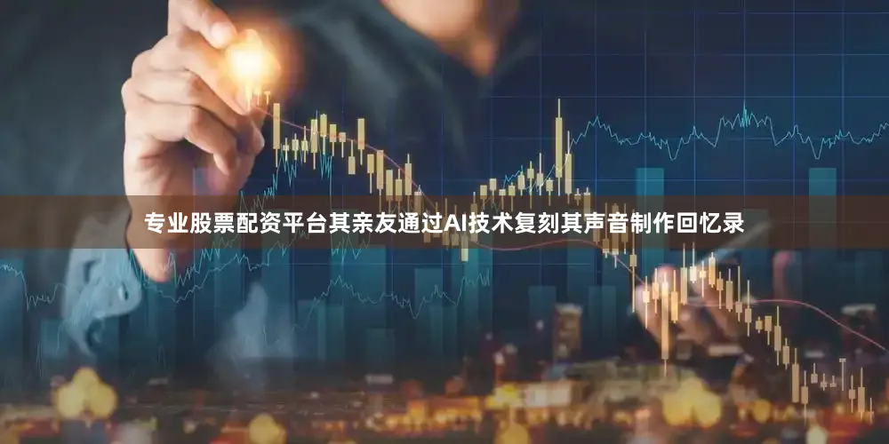 专业股票配资平台其亲友通过AI技术复刻其声音制作回忆录