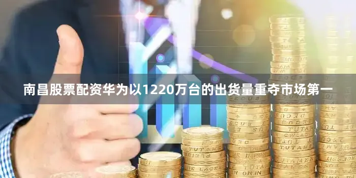 南昌股票配资华为以1220万台的出货量重夺市场第一