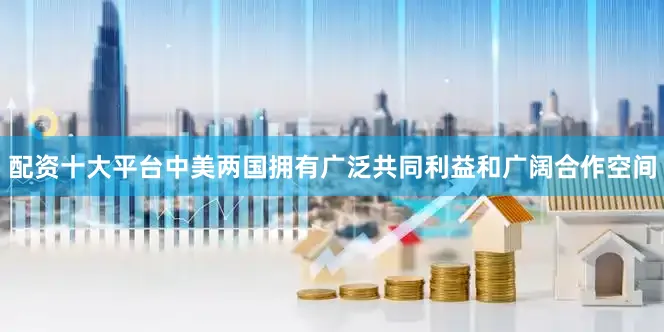 配资十大平台中美两国拥有广泛共同利益和广阔合作空间