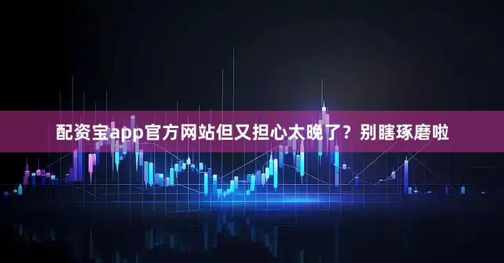 配资宝app官方网站但又担心太晚了？别瞎琢磨啦