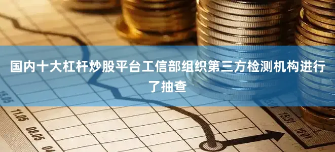 国内十大杠杆炒股平台工信部组织第三方检测机构进行了抽查