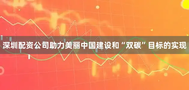 深圳配资公司助力美丽中国建设和“双碳”目标的实现