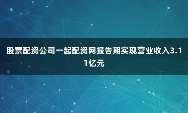 股票配资公司一起配资网报告期实现营业收入3.11亿元